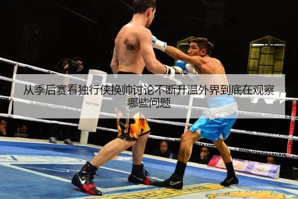 从季后赛看独行侠换帅讨论不断升温外界到底在观察哪些问题